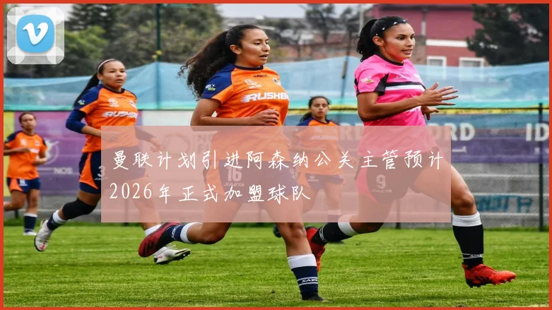 曼联计划引进阿森纳公关主管预计2026年正式加盟球队