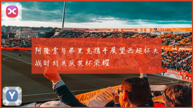 阿隆索与弗里克携手展望西超杯决战时刻共庆奖杯荣耀