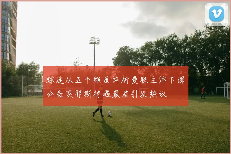 球迷从五个维度评析曼联主帅下课公告莫耶斯待遇最差引发热议