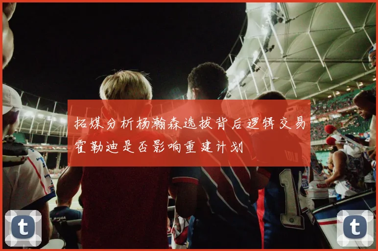 拓媒分析杨瀚森选拔背后逻辑交易霍勒迪是否影响重建计划