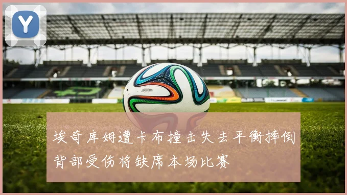 埃奇库姆遭卡布撞击失去平衡摔倒背部受伤将缺席本场比赛