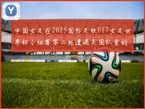 中国女足在2025国际足联U17女足世界杯小组赛第二轮遭遇美国队重创以2比5落败