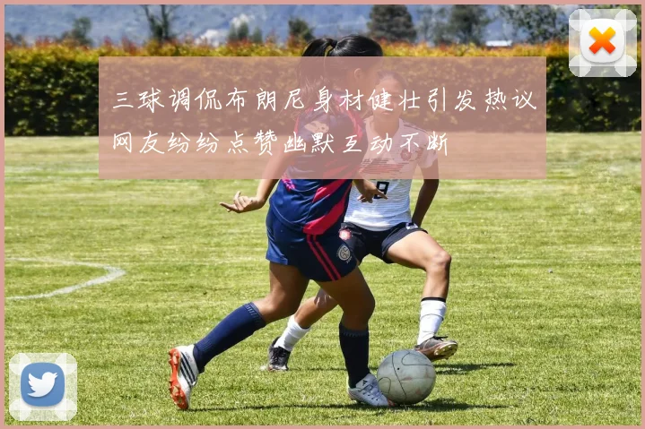 三球调侃布朗尼身材健壮引发热议网友纷纷点赞幽默互动不断