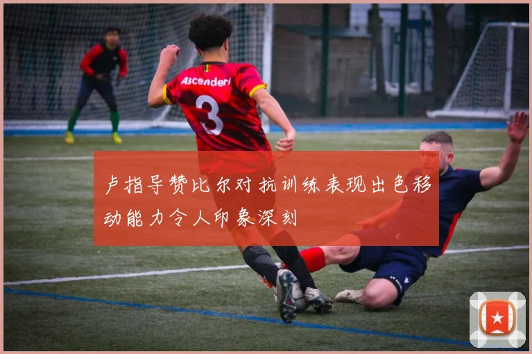 卢指导赞比尔对抗训练表现出色移动能力令人印象深刻