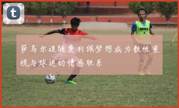 萨乌尔追随费利佩梦想成为教练重视与球迷的情感联系