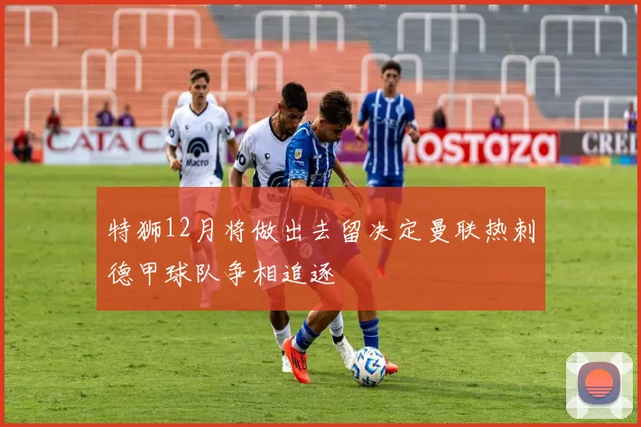 特狮12月将做出去留决定曼联热刺德甲球队争相追逐