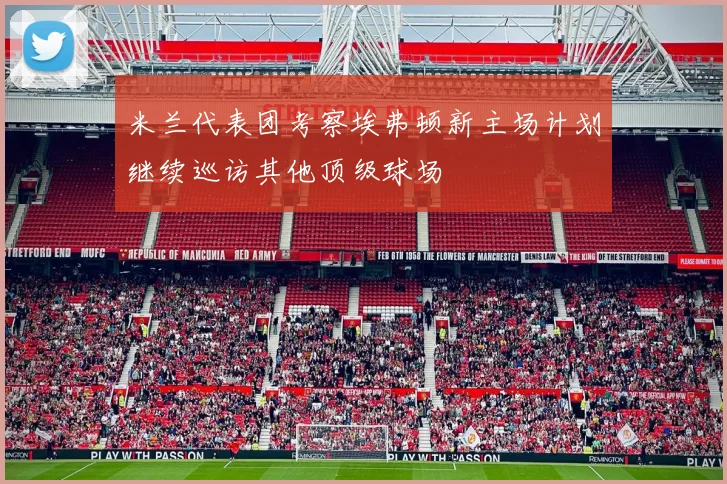 米兰代表团考察埃弗顿新主场计划继续巡访其他顶级球场