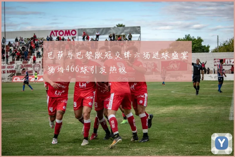 巴萨与巴黎欧冠交锋六场进球盛宴场均466球引发热议