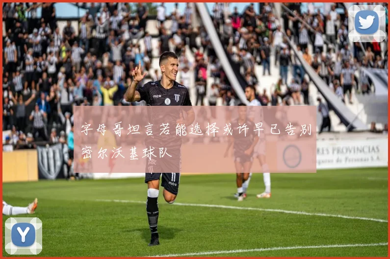 字母哥坦言若能选择或许早已告别密尔沃基球队