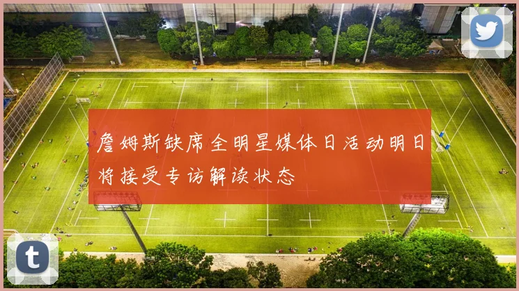 詹姆斯缺席全明星媒体日活动明日将接受专访解读状态