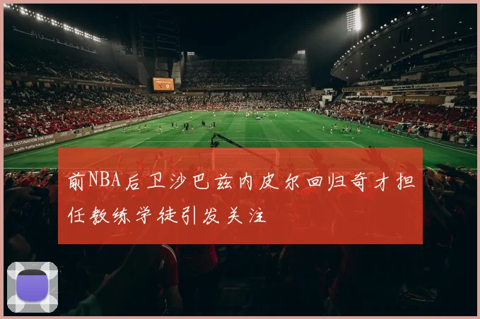 前NBA后卫沙巴兹内皮尔回归奇才担任教练学徒引发关注