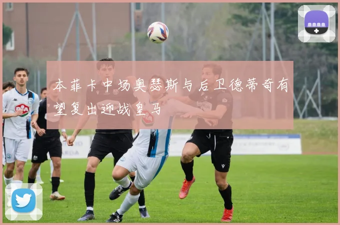 本菲卡中场奥瑟斯与后卫德蒂奇有望复出迎战皇马