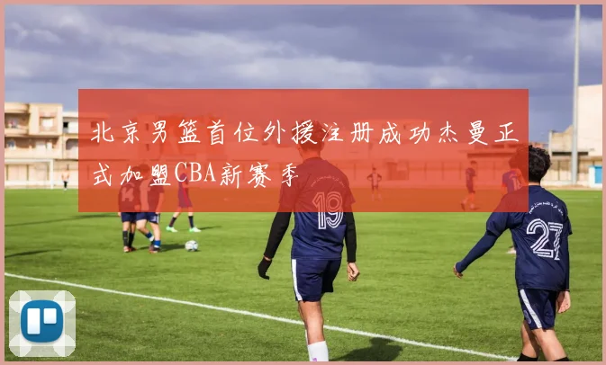 北京男篮首位外援注册成功杰曼正式加盟CBA新赛季