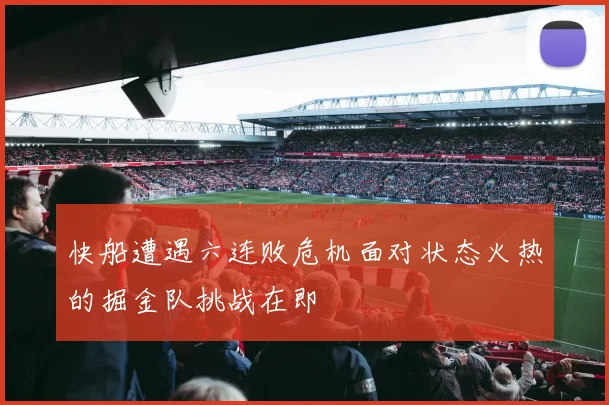 快船遭遇六连败危机面对状态火热的掘金队挑战在即