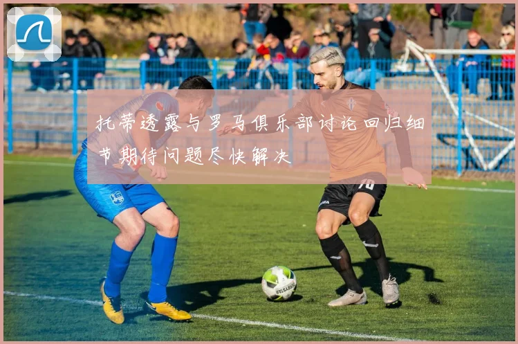 托蒂透露与罗马俱乐部讨论回归细节期待问题尽快解决