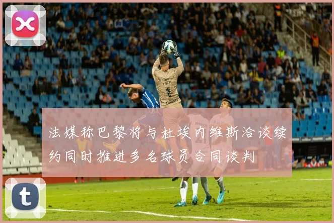 法媒称巴黎将与杜埃内维斯洽谈续约同时推进多名球员合同谈判