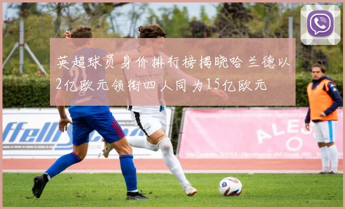 英超球员身价排行榜揭晓哈兰德以2亿欧元领衔四人同为15亿欧元