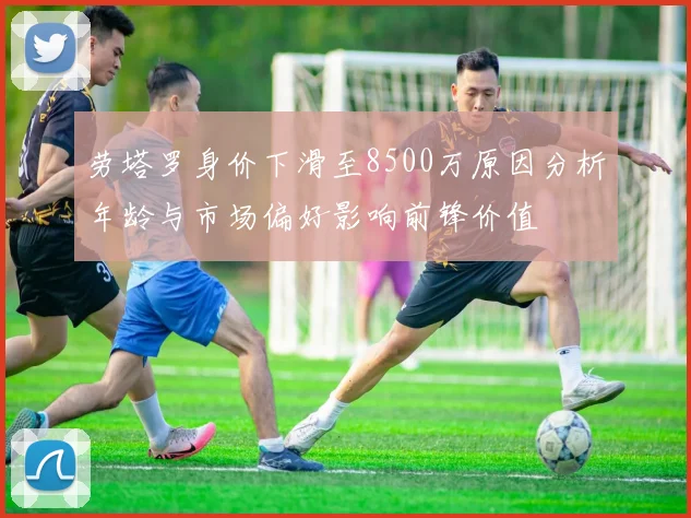 劳塔罗身价下滑至8500万原因分析年龄与市场偏好影响前锋价值