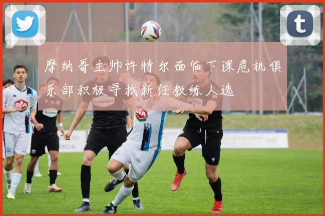 摩纳哥主帅许特尔面临下课危机俱乐部积极寻找新任教练人选
