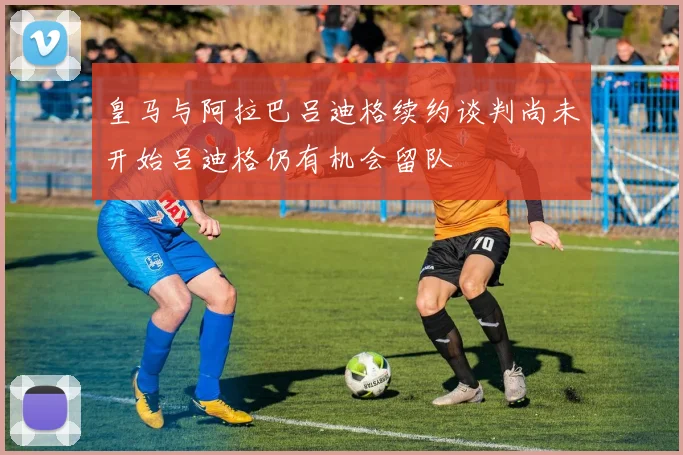 皇马与阿拉巴吕迪格续约谈判尚未开始吕迪格仍有机会留队
