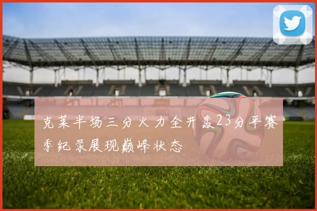 克莱半场三分火力全开轰23分平赛季纪录展现巅峰状态