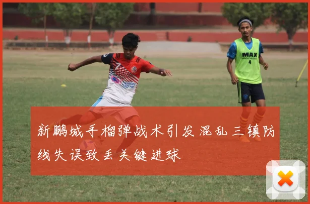 新鹏城手榴弹战术引发混乱三镇防线失误致丢关键进球
