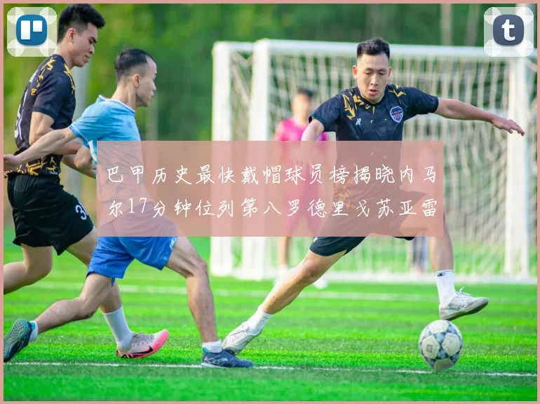 巴甲历史最快戴帽球员榜揭晓内马尔17分钟位列第八罗德里戈苏亚雷斯同样上榜